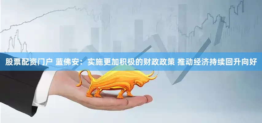 股票配资门户 蓝佛安：实施更加积极的财政政策 推动经济持续回升向好