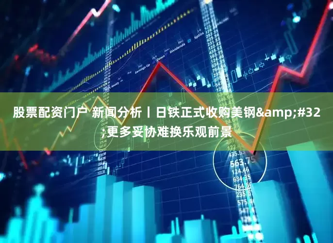 股票配资门户 新闻分析丨日铁正式收购美钢&#32;更多妥协难换乐观前景