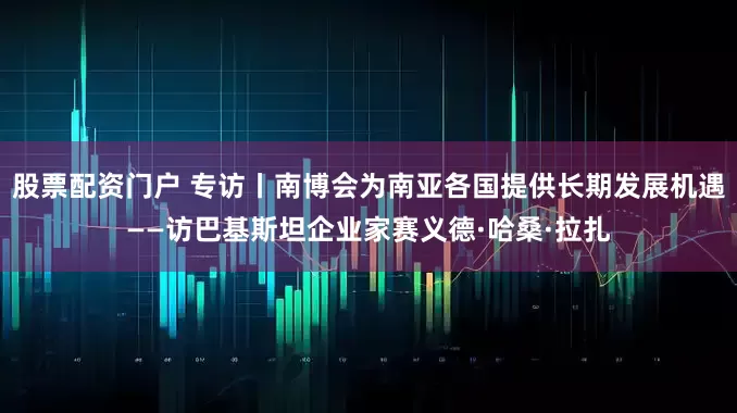 股票配资门户 专访丨南博会为南亚各国提供长期发展机遇——访巴基斯坦企业家赛义德·哈桑·拉扎