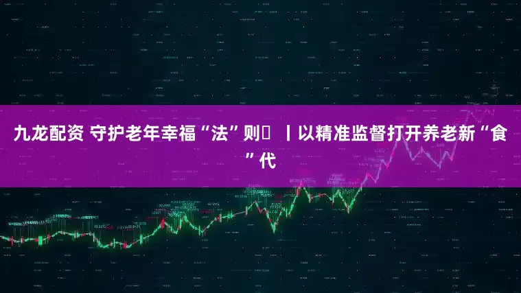九龙配资 守护老年幸福“法”则⑮丨以精准监督打开养老新“食”代