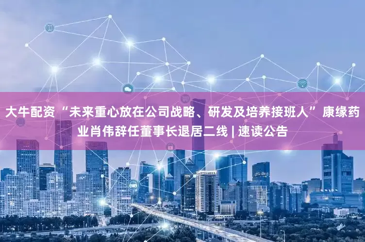 大牛配资 “未来重心放在公司战略、研发及培养接班人” 康缘药业肖伟辞任董事长退居二线 | 速读公告