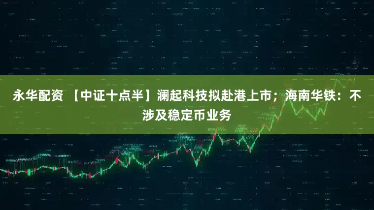永华配资 【中证十点半】澜起科技拟赴港上市；海南华铁：不涉及稳定币业务