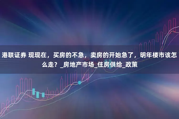 港联证券 现现在，买房的不急，卖房的开始急了，明年楼市该怎么走？_房地产市场_住房供给_政策