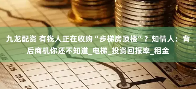 九龙配资 有钱人正在收购“步梯房顶楼”？知情人：背后商机你还不知道_电梯_投资回报率_租金