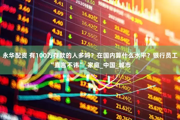 永华配资 有100万存款的人多吗？在国内算什么水平？银行员工“直言不讳”_家庭_中国_城市