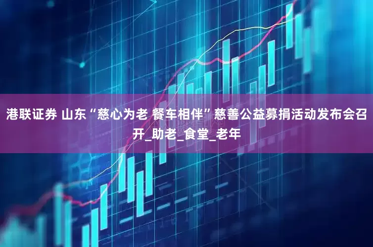 港联证券 山东“慈心为老 餐车相伴”慈善公益募捐活动发布会召开_助老_食堂_老年
