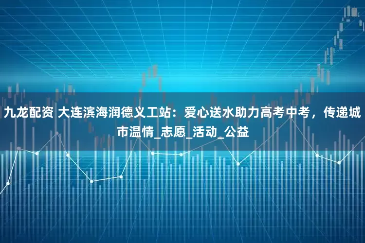 九龙配资 大连滨海润德义工站：爱心送水助力高考中考，传递城市温情_志愿_活动_公益