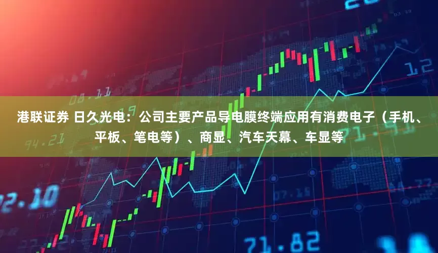 港联证券 日久光电：公司主要产品导电膜终端应用有消费电子（手机、平板、笔电等）、商显、汽车天幕、车显等