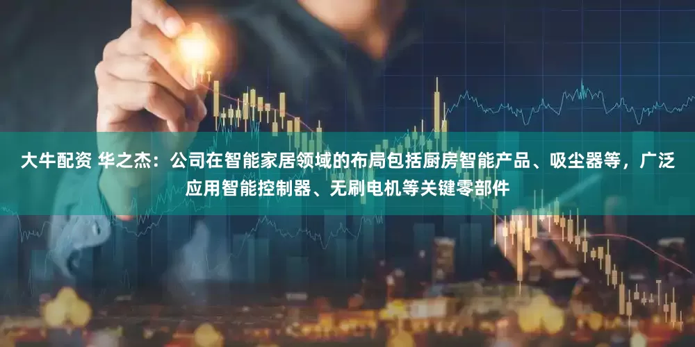 大牛配资 华之杰：公司在智能家居领域的布局包括厨房智能产品、吸尘器等，广泛应用智能控制器、无刷电机等关键零部件