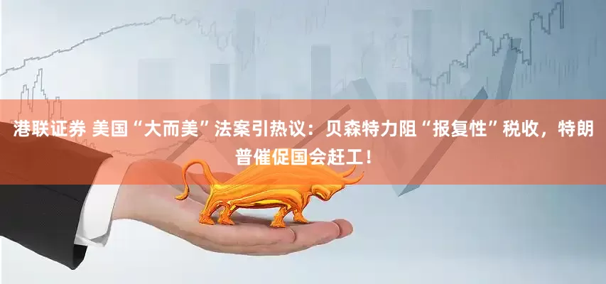 港联证券 美国“大而美”法案引热议：贝森特力阻“报复性”税收，特朗普催促国会赶工！