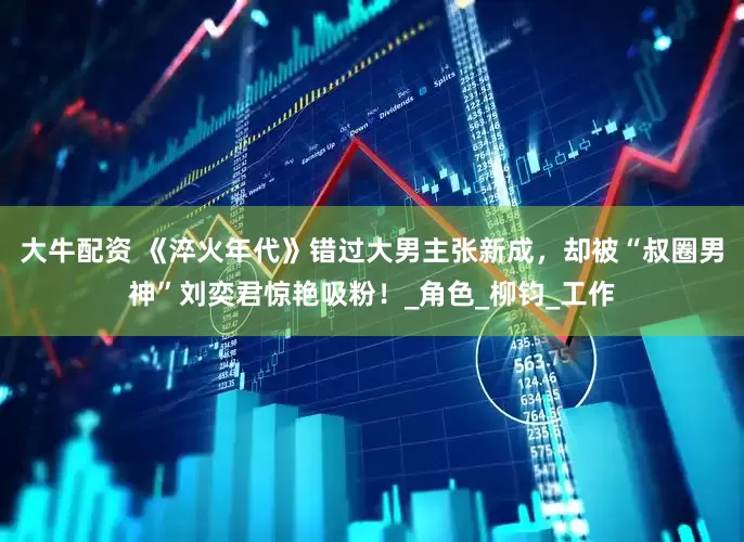 大牛配资 《淬火年代》错过大男主张新成，却被“叔圈男神”刘奕君惊艳吸粉！_角色_柳钧_工作