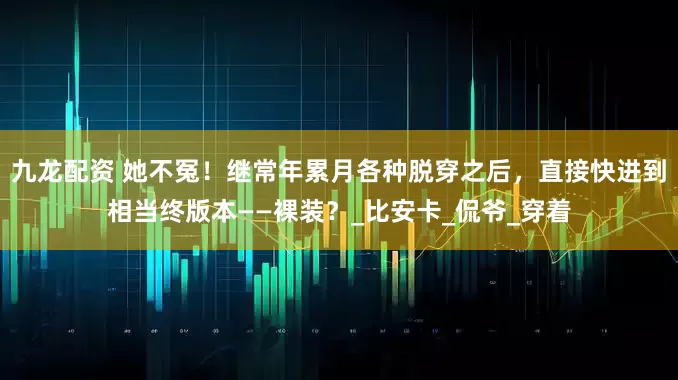 九龙配资 她不冤！继常年累月各种脱穿之后，直接快进到相当终版本——裸装？_比安卡_侃爷_穿着