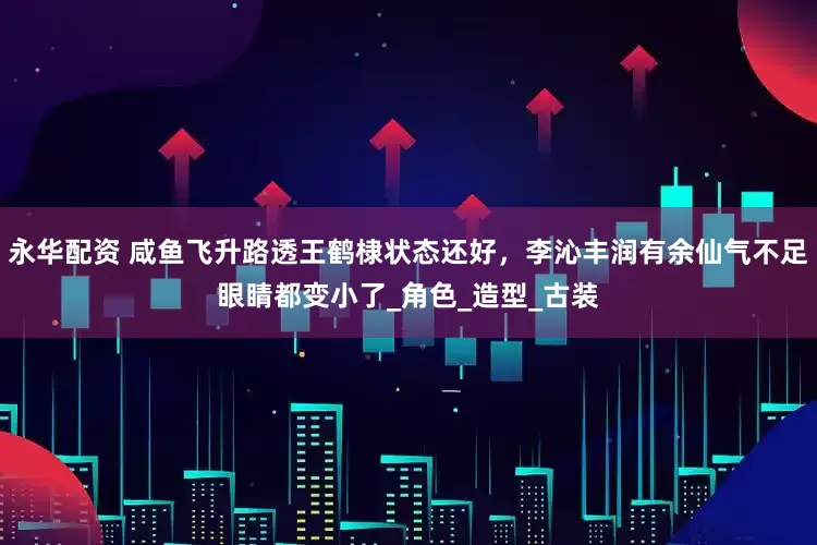 永华配资 咸鱼飞升路透王鹤棣状态还好，李沁丰润有余仙气不足眼睛都变小了_角色_造型_古装