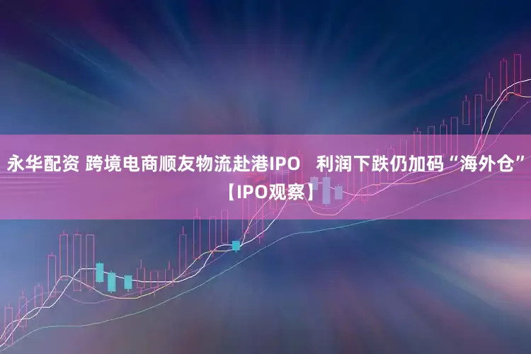 永华配资 跨境电商顺友物流赴港IPO   利润下跌仍加码“海外仓”【IPO观察】