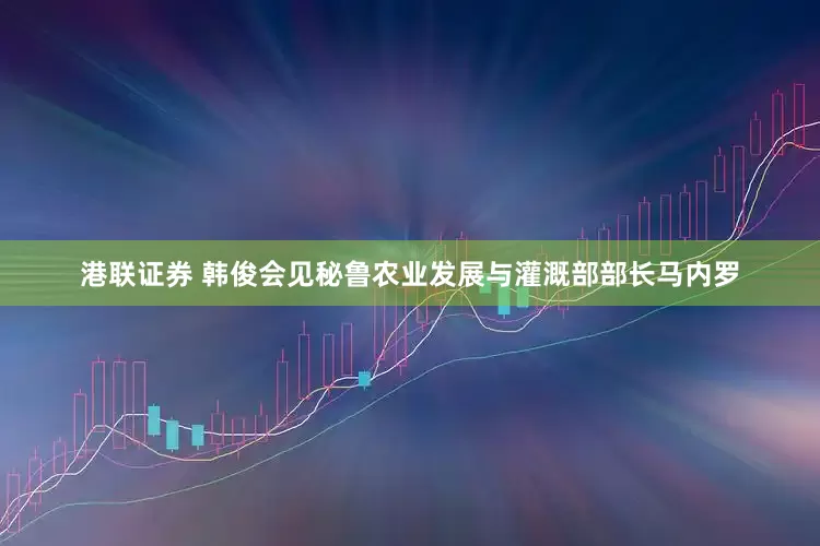 港联证券 韩俊会见秘鲁农业发展与灌溉部部长马内罗