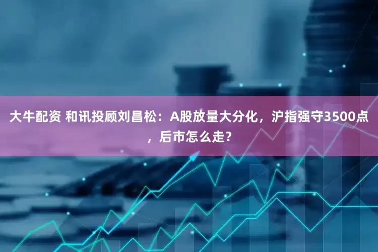 大牛配资 和讯投顾刘昌松：A股放量大分化，沪指强守3500点，后市怎么走？