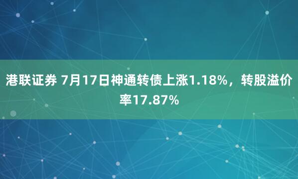 港联证券 7月17日神通转债上涨1.18%，转股溢价率17.87%