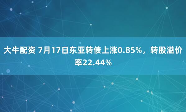 大牛配资 7月17日东亚转债上涨0.85%，转股溢价率22.44%
