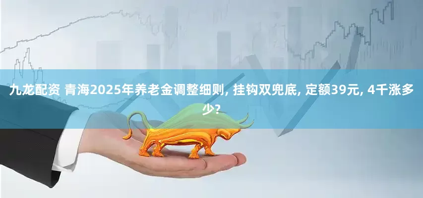 九龙配资 青海2025年养老金调整细则, 挂钩双兜底, 定额39元, 4千涨多少?