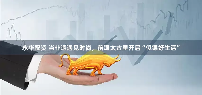 永华配资 当非遗遇见时尚，前滩太古里开启“似锦好生活”
