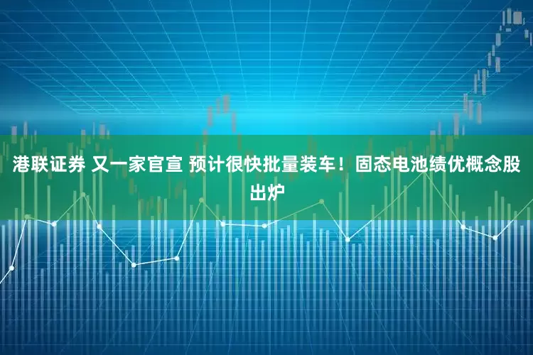 港联证券 又一家官宣 预计很快批量装车!固态电池绩优概念股出炉