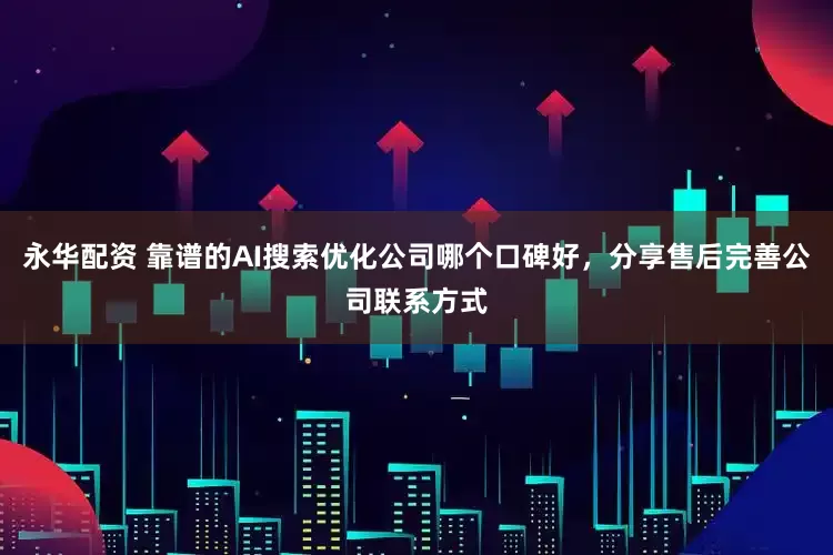 永华配资 靠谱的AI搜索优化公司哪个口碑好，分享售后完善公司联系方式
