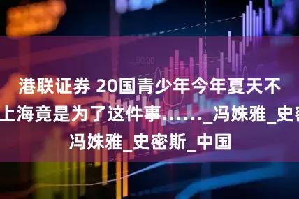 港联证券 20国青少年今年夏天不远万里来上海竟是为了这件事……_冯姝雅_史密斯_中国