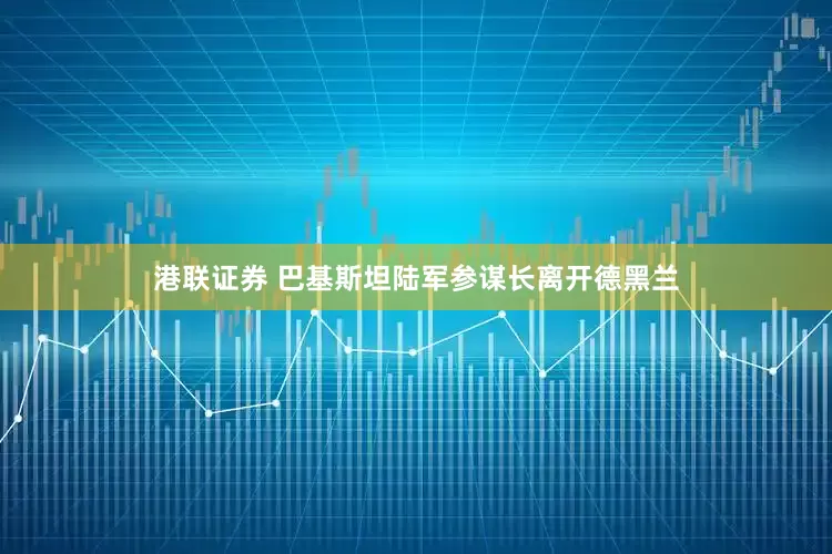 港联证券 巴基斯坦陆军参谋长离开德黑兰